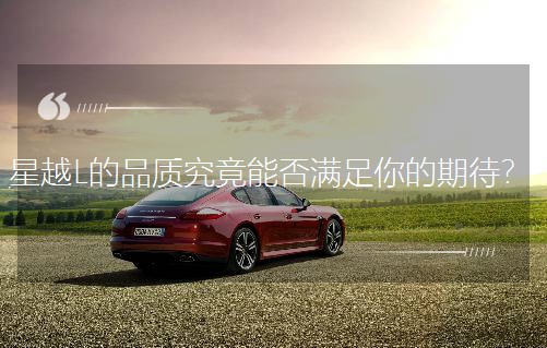 星越L的品質(zhì)究竟能否滿足你的期待? 星越L的品質(zhì)究竟能否滿足你的期待?