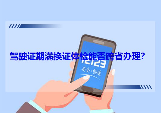 駕駛證期滿換證體檢能否跨省辦理? 駕駛證期滿換證體檢能否跨省辦理?